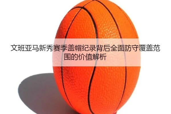 文班亚马新秀赛季盖帽纪录背后全面防守覆盖范围的价值解析