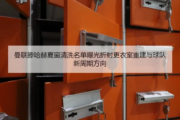 曼联滕哈赫夏窗清洗名单曝光折射更衣室重建与球队新周期方向