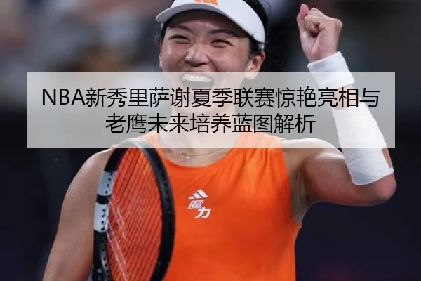 NBA新秀里萨谢夏季联赛惊艳亮相与老鹰未来培养蓝图解析