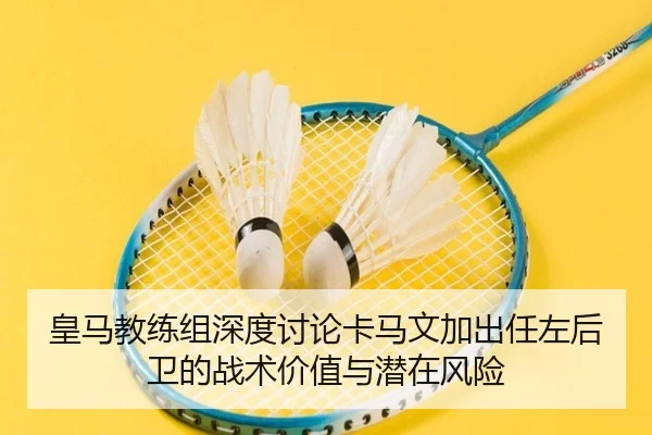 皇马教练组深度讨论卡马文加出任左后卫的战术价值与潜在风险